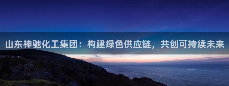 球盟会可以提现么现在：山东神驰化工集团：构建绿色供应链，共创