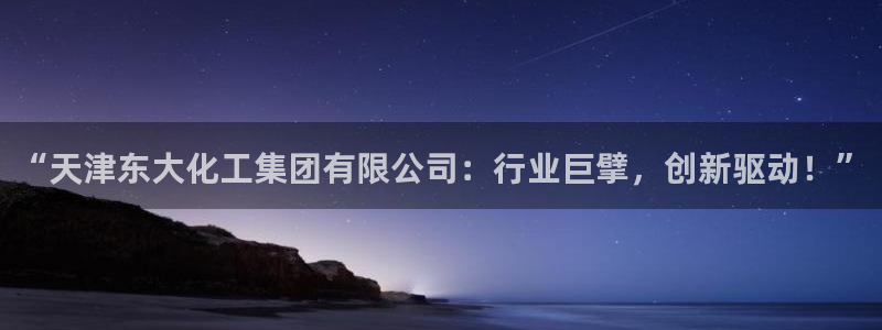 球盟会有限公司怎么样：“天津东大化工集团有限公司：行业巨擘，