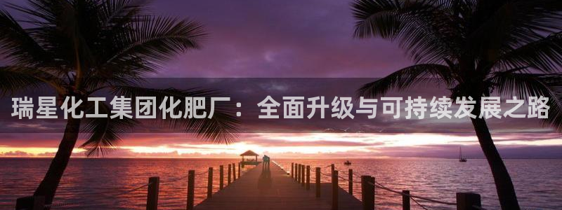球盟会登录网址：瑞星化工集团化肥厂：全面升级与可持续发展之路
