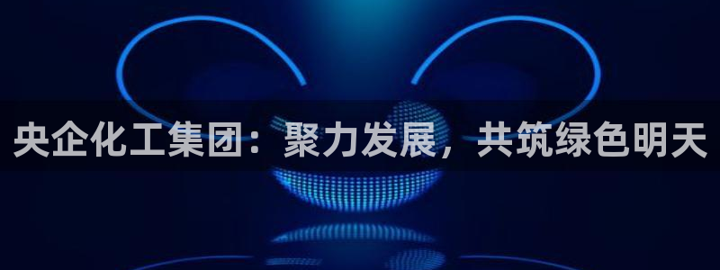 球盟会有没有黑单的活动：央企化工集团：聚力发展，共筑绿色明天
