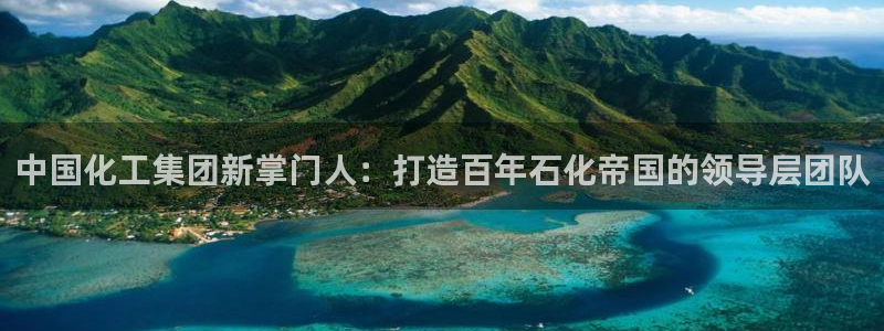 球盟会网址多少：中国化工集团新掌门人：打造百年石化帝国的领导