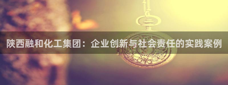 球盟会黑网：陕西融和化工集团：企业创新与社会责任的实践案例